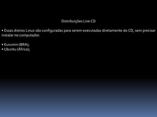 Distribuições Live CD
• Essas distros Linux são configuradas para serem executadas diretamente do CD, sem precisar
instalar no computador.
• Kurumin (BRA);
• Ubuntu (África);
 