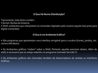 O Que Há Numa Distribuição?
Tipicamente, toda distro contém:
• Kernel: Núcleo do Sistema.
• Shell: ambientes que interpretam os comandos digitados pelo usuário (aquela tela preta para
digitar comandos)
O Que é um Ambiente Gráfico?
• São programas que apresentam uma interface amigável para o usuário (ícones, janelas, etc.
como o Windows).
• Os Ambientes gráficos “rodam” sobre o Shell, Portanto aqueles precisam destes. Além do
shell, é necessario que se esteja rodando um programa chamado Servidor X.
• Os ambientes gráficos são chamados também de Gerenciadores de Janelas ou Interfaces
Gráficas.
 