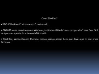 Quais São Eles?
• KDE (K Desktop Environment): O mais usado
• GNOME: mais parecido com o Windows, instituiu a idéia de “meu computador” para ficar fácil
de aprender a partir do sistema da Microsoft.
• BlackBox, WindowMaker, Fluxbox: menos usados porem bem mais leves que os dois mais
famosos.
 