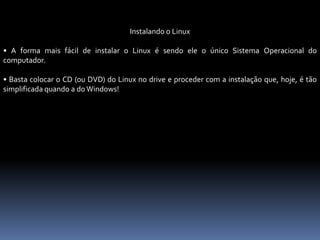 Instalando o Linux
• A forma mais fácil de instalar o Linux é sendo ele o único Sistema Operacional do
computador.
• Basta colocar o CD (ou DVD) do Linux no drive e proceder com a instalação que, hoje, é tão
simplificada quando a do Windows!
 