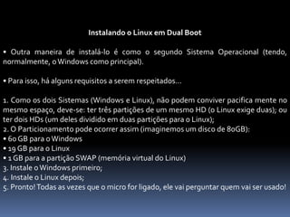 Instalando o Linux em Dual Boot
• Outra maneira de instalá-lo é como o segundo Sistema Operacional (tendo,
normalmente, oWindows como principal).
• Para isso, há alguns requisitos a serem respeitados...
1. Como os dois Sistemas (Windows e Linux), não podem conviver pacifica mente no
mesmo espaço, deve-se: ter três partições de um mesmo HD (o Linux exige duas); ou
ter dois HDs (um deles dividido em duas partições para o Linux);
2. O Particionamento pode ocorrer assim (imaginemos um disco de 80GB):
• 60 GB para oWindows
• 19 GB para o Linux
• 1 GB para a partição SWAP (memória virtual do Linux)
3. Instale oWindows primeiro;
4. Instale o Linux depois;
5. Pronto!Todas as vezes que o micro for ligado, ele vai perguntar quem vai ser usado!
 