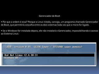Gerenciador de Boot
• Por que a ordem é essa? Porque o Linux instala, consigo, um programa chamado Gerenciador
de Boot, que permitirá a escolha entre os dois sistemas toda vez que o micro for ligado.
• Se o Windows for instalado depois, ele não instalará o Gerenciador, impossibilitando o acesso
ao Sistema Linux.
 