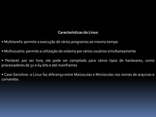 Características do Linux
• Multitarefa: permite a execução de vários programas ao mesmo tempo
• Multiusuário: permite a utilização do sistema por vários usuários simultaneamente
• Portável: por ser livre, ele pode ser compilado para vários tipos de hardwares, como
processadores de 32 e 64 bits e até mainframes
• Case-Sensitive: o Linux faz diferença entre Maiúsculas e Minúsculas nos nomes de arquivos e
comandos.
 
