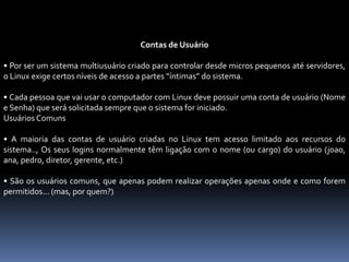 Contas de Usuário
• Por ser um sistema multiusuário criado para controlar desde micros pequenos até servidores,
o Linux exige certos níveis de acesso a partes “íntimas” do sistema.
• Cada pessoa que vai usar o computador com Linux deve possuir uma conta de usuário (Nome
e Senha) que será solicitada sempre que o sistema for iniciado.
Usuários Comuns
• A maioria das contas de usuário criadas no Linux tem acesso limitado aos recursos do
sistema.., Os seus logins normalmente têm ligação com o nome (ou cargo) do usuário (joao,
ana, pedro, diretor, gerente, etc.)
• São os usuários comuns, que apenas podem realizar operações apenas onde e como forem
permitidos... (mas, por quem?)
 