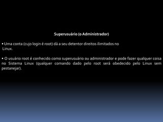 Superusuário (o Administrador)
• Uma conta (cujo login é root) dá a seu detentor direitos ilimitados no
Linux.
• O usuário root é conhecido como superusuário ou administrador e pode fazer qualquer coisa
no Sistema Linux (qualquer comando dado pelo root será obedecido pelo Linux sem
pestanejar).
 