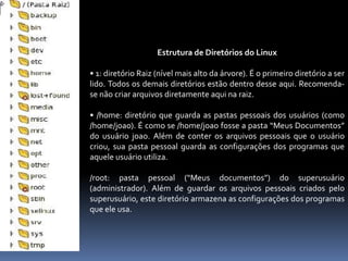 Estrutura de Diretórios do Linux
• 1: diretório Raiz (nível mais alto da árvore). É o primeiro diretório a ser
lido. Todos os demais diretórios estão dentro desse aqui. Recomenda-
se não criar arquivos diretamente aqui na raiz.
• /home: diretório que guarda as pastas pessoais dos usuários (como
/home/joao). É como se /home/joao fosse a pasta “Meus Documentos”
do usuário joao. Além de conter os arquivos pessoais que o usuário
criou, sua pasta pessoal guarda as configurações dos programas que
aquele usuário utiliza.
/root: pasta pessoal (“Meus documentos”) do superusuário
(administrador). Além de guardar os arquivos pessoais criados pelo
superusuário, este diretório armazena as configurações dos programas
que ele usa.
 