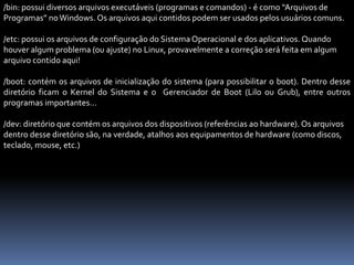 /bin: possui diversos arquivos executáveis (programas e comandos) - é como “Arquivos de
Programas” noWindows. Os arquivos aqui contidos podem ser usados pelos usuários comuns.
/etc: possui os arquivos de configuração do SistemaOperacional e dos aplicativos. Quando
houver algum problema (ou ajuste) no Linux, provavelmente a correção será feita em algum
arquivo contido aqui!
/boot: contém os arquivos de inicialização do sistema (para possibilitar o boot). Dentro desse
diretório ficam o Kernel do Sistema e o Gerenciador de Boot (Lilo ou Grub), entre outros
programas importantes...
/dev: diretório que contém os arquivos dos dispositivos (referências ao hardware). Os arquivos
dentro desse diretório são, na verdade, atalhos aos equipamentos de hardware (como discos,
teclado, mouse, etc.)
 
