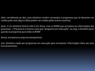 /sbin: semelhante ao /bin, esse diretório contém comandos e programas que só deveriam ser
usados pelo root (alguns deles podem ser usados pelos outros usuários).
/proc: é um diretório fictício (não é em disco, mas na RAM) que armazena as informações dos
processos — Processo é a mesma coisa que “programa em execução”, ou seja, o diretório /proc
guarda os programas que estão na RAM!
/temp: armazena os arquivos temporários.
/var: diretório usado por programas em execução para armazenar informações úteis aos seus
funcionamentos.
 