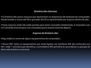 Diretório /dev (Devices)
• O diretório /dev possui arquivos que representam os dispositivos de hardware do computador.
Desde teclado e mouse até HD e gravador de CD so representados por arquivos dentro de /dev.
• Esses arquivos ainda não estão prontos para serem acessados diretamente, é necessário usar
um comando (mount) para criar uma pasta que os acesse (veremos depois).
Arquivos do Diretório /dev
• Aqui estão os nomes de alguns equipamentos do computador...
• Discos IDE: todos os equipamentos que serão ligados nas interfaces IDE são conhecidos por
hd*, onde * uma letra que identifica a controladora IDE (primária ou secundária) e a posição do
disco nela (mestre ou escravo).
 