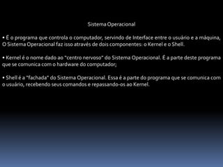 SistemaOperacional
• É o programa que controla o computador, servindo de Interface entre o usuário e a máquina,
O SistemaOperacional faz isso através de dois componentes: o Kernel e o Shell.
• Kernel é o nome dado ao “centro nervoso” do Sistema Operacional. É a parte deste programa
que se comunica com o hardware do computador;
• Shell é a “fachada” do Sistema Operacional. Essa é a parte do programa que se comunica com
o usuário, recebendo seus comandos e repassando-os ao Kernel.
 