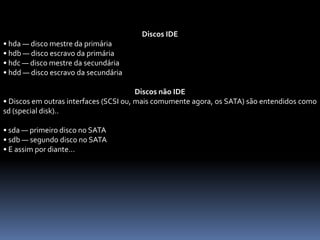 Discos IDE
• hda — disco mestre da primária
• hdb — disco escravo da primária
• hdc — disco mestre da secundária
• hdd — disco escravo da secundária
Discos não IDE
• Discos em outras interfaces (SCSI ou, mais comumente agora, os SATA) são entendidos como
sd (special disk)..
• sda — primeiro disco no SATA
• sdb — segundo disco no SATA
• E assim por diante...
 