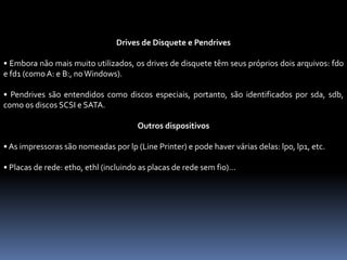 Drives de Disquete e Pendrives
• Embora não mais muito utilizados, os drives de disquete têm seus próprios dois arquivos: fd0
e fd1 (como A: e B:, no Windows).
• Pendrives são entendidos como discos especiais, portanto, são identificados por sda, sdb,
como os discos SCSI e SATA.
Outros dispositivos
• As impressoras são nomeadas por lp (Line Printer) e pode haver várias delas: lp0, lp1, etc.
• Placas de rede: eth0, ethl (incluindo as placas de rede sem fio)...
 