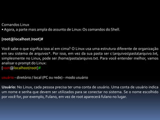Comandos Linux
• Agora, a parte mais ampla do assunto de Linux: Os comandos do Shell.
[root@localhost /root]#
Você sabe o que signfica isso aí em cima? O Linux usa uma estrutura diferente de organização
em seu sistema de arquivos*. Por isso, em vez da sua pasta ser c:arquivospastaarquivo.txt,
simplesmente no Linux, pode ser /home/pasta/arquivo.txt. Para você entender melhor, vamos
analisar o prompt do Linux:
[root@localhost/root]#
usuário - diretório / local (PC ou rede) - modo usuário
Usuário: No Linux, cada pessoa precisa ter uma conta de usuário. Uma conta de usuário indica
um nome e senha que devem ser utilizados para se conectar no sistema. Se o nome escolhido
por você for, por exemplo, Fulano, em vez de root aparecerá fulano no lugar.
 