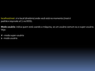 localhost/root : é o local (diretório) onde você está no momento (/root é
padrão e equivale a C: no DOS).
Modo usuário: indica quem está usando a máquina, se um usuário comum ou o super-usuário.
Veja:
# - modo super-usuário
$ - modo usuário
 