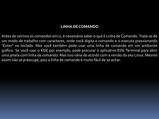 LINHA DE COMANDO
Antes de vermos os comandos em si, é necessário saber o que é Linha de Comando. Trata-se de
um modo de trabalho com caracteres, onde você digita o comando e o executa pressionando
"Enter" no teclado. Mas você também pode usar uma linha de comando em um ambiente
gráfico. Se você usar o KDE por exemplo, pode procurar o aplicativo KDE Terminal para abrir
uma janela com linha de comando. Mas isso vária de acordo com a versão do seu Linux. Mesmo
assim não se preocupe, pois a linha de comando é muito fácil de se achar.
 