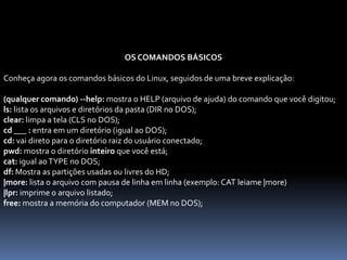 OS COMANDOS BÁSICOS
Conheça agora os comandos básicos do Linux, seguidos de uma breve explicação:
(qualquer comando) --help: mostra o HELP (arquivo de ajuda) do comando que você digitou;
ls: lista os arquivos e diretórios da pasta (DIR no DOS);
clear: limpa a tela (CLS no DOS);
cd ___ : entra em um diretório (igual ao DOS);
cd: vai direto para o diretório raiz do usuário conectado;
pwd: mostra o diretório inteiro que você está;
cat: igual aoTYPE no DOS;
df: Mostra as partições usadas ou livres do HD;
|more: lista o arquivo com pausa de linha em linha (exemplo: CAT leiame |more)
|lpr: imprime o arquivo listado;
free: mostra a memória do computador (MEM no DOS);
 