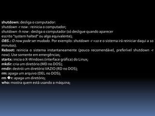 shutdown: desliga o computador:
shutdown -r now : reinicia o computador;
shutdown -h now : desliga o computador (só desligue quando aparecer
escrito "system halted" ou algo equivalente);
OBS.: O now pode ser mudado. Por exemplo: shutdown -r +10 e o sistema irá reiniciar daqui a 10
minutos).
Reboot: reinicia o sistema instantaneamente (pouco recomendável, preferível shutdown -r
now). Use somente em emergências;
startx: inicia o X-Windows (interface gráfica) do Linux;
mkdir: cria um diretório (MD no DOS);
rmdir: destrói um diretórioVAZIO (RD no DOS);
rm: apaga um arquivo (DEL no DOS);
rm �r: apaga um diretório;
who: mostra quem está usando a máquina;
 