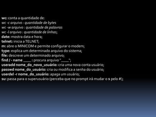 wc: conta a quantidade de:
wc -c arquivo : quantidade de bytes
wc -w arquivo : quantidade de palavras
wc -l arquivo : quantidade de linhas;
date: mostra data e hora;
telnet: inicia aTELNET;
m: abre o MINICOM e permite configurar o modem;
type: explica um determinado arquivo do sistema;
file: descreve um determinado arquivo;
find / - name ____ : procura arquivo "____";
useradd nome_do_novo_usuário: cria uma nova conta usuário;
passwd nome_do_usuário: cria ou modifica a senha do usuário;
userdel -r nome_do_usuário: apaga um usuário;
su: passa para o superusuário (perceba que no prompt irá mudar o $ pelo #);
 