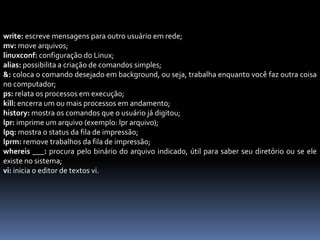 write: escreve mensagens para outro usuário em rede;
mv: move arquivos;
linuxconf: configuração do Linux;
alias: possibilita a criação de comandos simples;
&: coloca o comando desejado em background, ou seja, trabalha enquanto você faz outra coisa
no computador;
ps: relata os processos em execução;
kill: encerra um ou mais processos em andamento;
history: mostra os comandos que o usuário já digitou;
lpr: imprime um arquivo (exemplo: lpr arquivo);
lpq: mostra o status da fila de impressão;
lprm: remove trabalhos da fila de impressão;
whereis ___: procura pelo binário do arquivo indicado, útil para saber seu diretório ou se ele
existe no sistema;
vi: inicia o editor de textos vi.
 