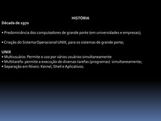 HISTÓRIA
Década de 1970
• Predominância dos computadores de grande porte (em universidades e empresas);
• Criação do Sistema Operacional UNIX, para os sistemas de grande porte;
UNIX
• MuItiusuário: Permite o uso por vários usuários simultaneamente
• Multitarefa: permite a execução de diversas tarefas (programas) simultaneamente;
• Separação em Níveis: Kernel, SheII e Aplicativos.
 