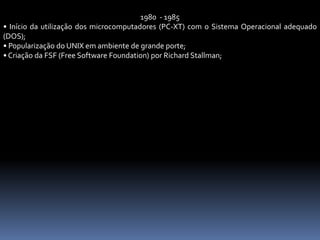 1980 - 1985
• Início da utilização dos microcomputadores (PC-XT) com o Sistema Operacional adequado
(DOS);
• Popularização do UNIX em ambiente de grande porte;
• Criação da FSF (Free Software Foundation) por Richard Stallman;
 