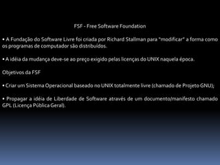 FSF - Free Software Foundation
• A Fundação do Software Livre foi criada por Richard Stallman para “modificar” a forma como
os programas de computador são distribuídos.
• A idéia da mudança deve-se ao preço exigido pelas licenças do UNIX naquela época.
Objetivos da FSF
• Criar um Sistema Operacional baseado no UNIX totalmente livre (chamado de Projeto GNU);
• Propagar a idéia de Liberdade de Software através de um documento/manifesto chamado
GPL (Licença Pública Geral).
 