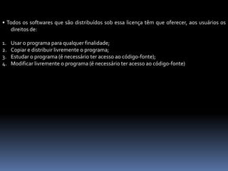 • Todos os softwares que são distribuídos sob essa licença têm que oferecer, aos usuários os
direitos de:
1. Usar o programa para qualquer finalidade;
2. Copiar e distribuir livremente o programa;
3. Estudar o programa (é necessário ter acesso ao código-fonte);
4. Modificar livremente o programa (é necessário ter acesso ao código-fonte)
 