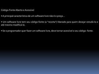 Código-Fonte Aberto e Acessível
• A principal característica de um software livre não é o preço...
• Um software livre tem seu código-fonte (a “receita”) liberado para quem desejar estudá-lo e
até mesmo modificá-lo.
• Se o programador quer fazer um software livre, deve tornar acessível o seu código- fonte.
 
