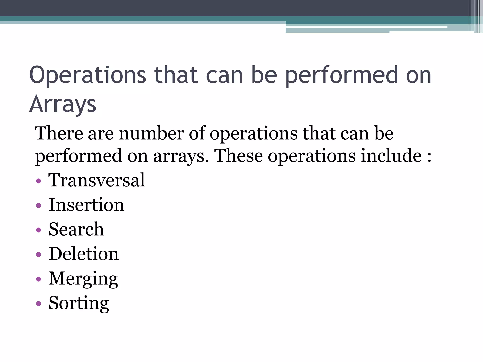 Operations that can be performed on
Arrays
There are number of operations that can be
performed on arrays. These operations include :
• Transversal
• Insertion
• Search
• Deletion
• Merging
• Sorting
 