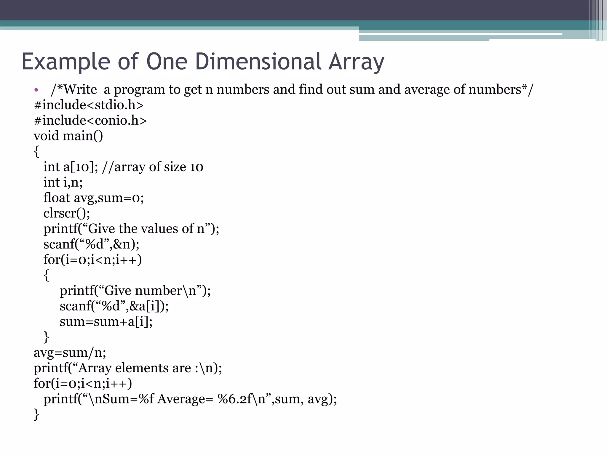Example of One Dimensional Array
• /*Write a program to get n numbers and find out sum and average of numbers*/
#include<stdio.h>
#include<conio.h>
void main()
{
int a[10]; //array of size 10
int i,n;
float avg,sum=0;
clrscr();
printf(“Give the values of n”);
scanf(“%d”,&n);
for(i=0;i<n;i++)
{
printf(“Give numbern”);
scanf(“%d”,&a[i]);
sum=sum+a[i];
}
avg=sum/n;
printf(“Array elements are :n);
for(i=0;i<n;i++)
printf(“nSum=%f Average= %6.2fn”,sum, avg);
}
 