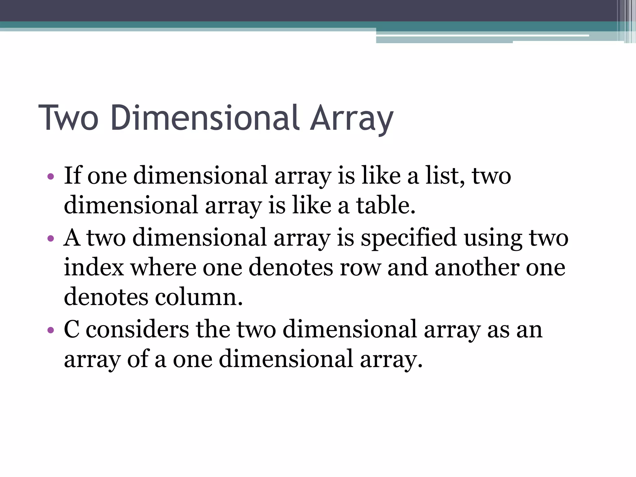 Two Dimensional Array
• If one dimensional array is like a list, two
dimensional array is like a table.
• A two dimensional array is specified using two
index where one denotes row and another one
denotes column.
• C considers the two dimensional array as an
array of a one dimensional array.
 