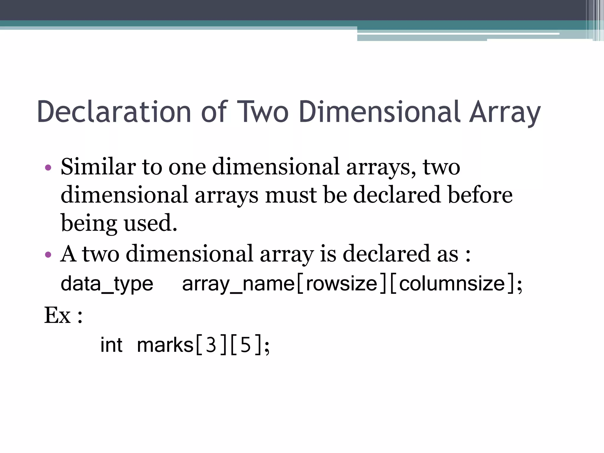 Declaration of Two Dimensional Array
• Similar to one dimensional arrays, two
dimensional arrays must be declared before
being used.
• A two dimensional array is declared as :
data_type array_name[rowsize][columnsize];
Ex :
int marks[3][5];
 
