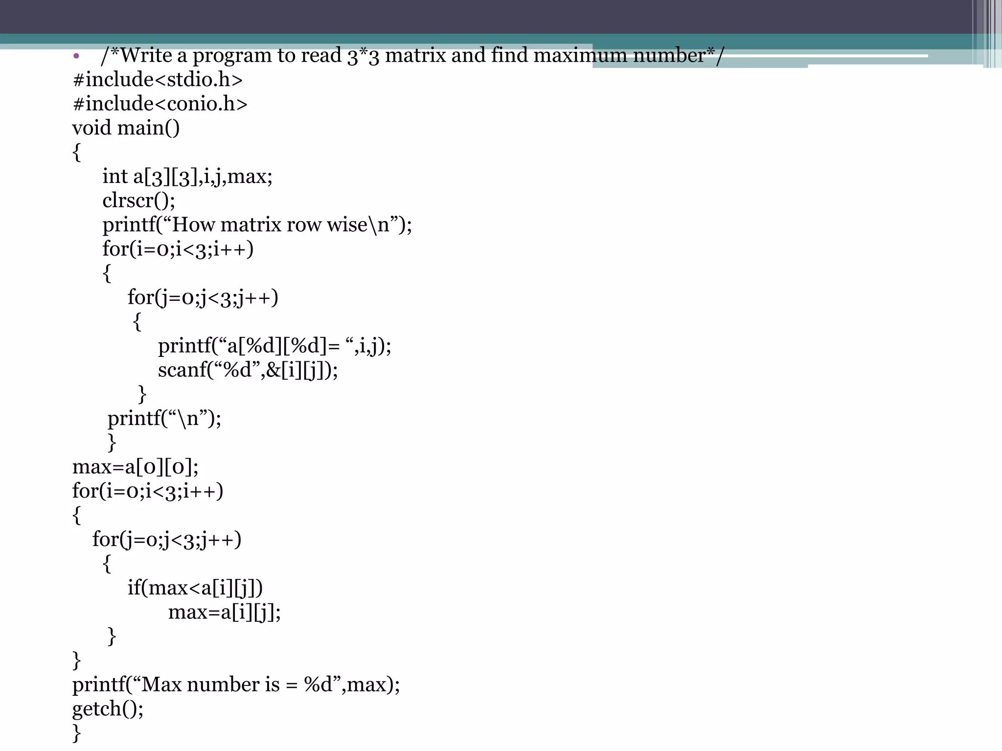 • /*Write a program to read 3*3 matrix and find maximum number*/
#include<stdio.h>
#include<conio.h>
void main()
{
int a[3][3],i,j,max;
clrscr();
printf(“How matrix row wisen”);
for(i=0;i<3;i++)
{
for(j=0;j<3;j++)
{
printf(“a[%d][%d]= “,i,j);
scanf(“%d”,&[i][j]);
}
printf(“n”);
}
max=a[0][0];
for(i=0;i<3;i++)
{
for(j=o;j<3;j++)
{
if(max<a[i][j])
max=a[i][j];
}
}
printf(“Max number is = %d”,max);
getch();
}
 