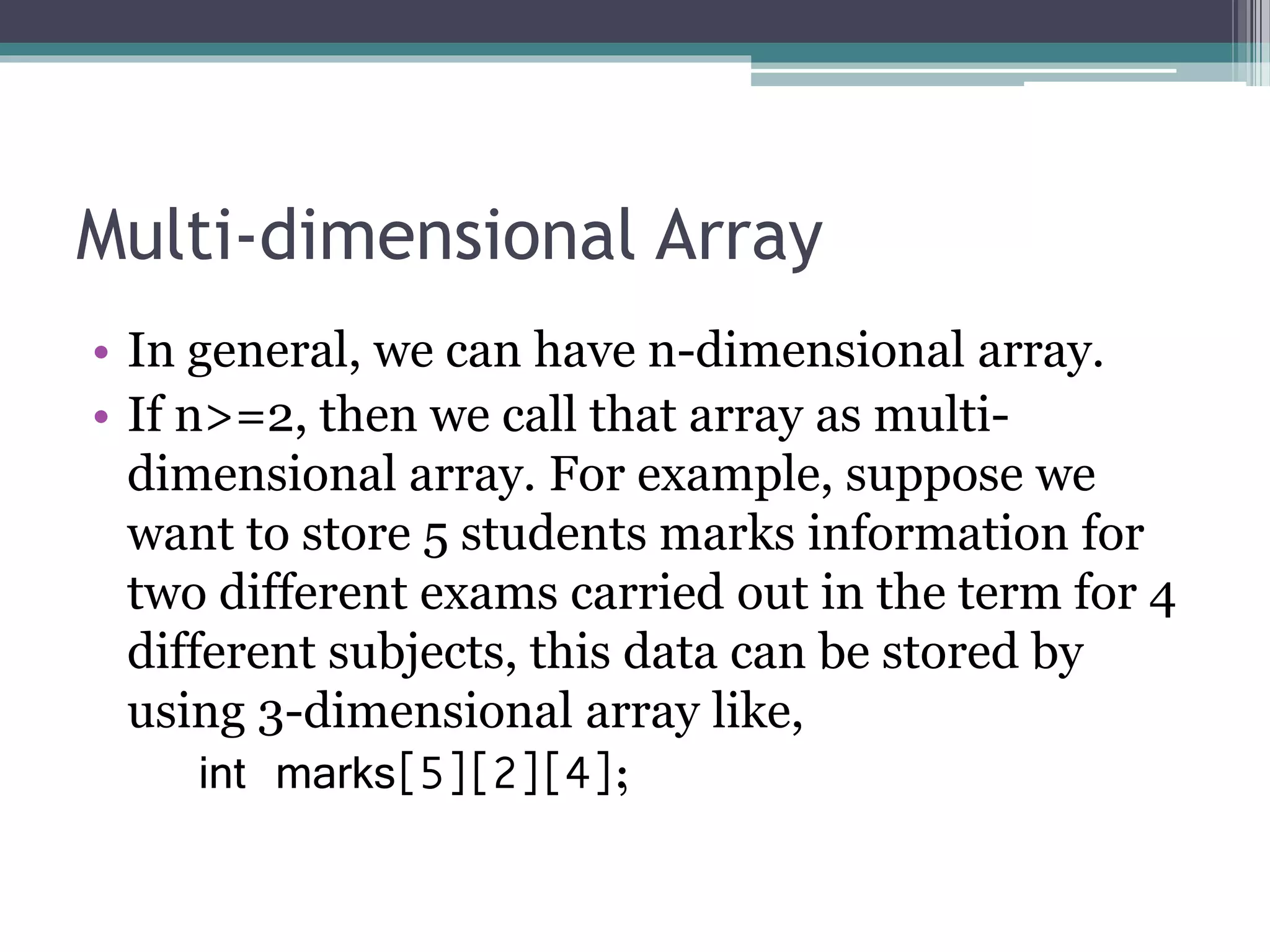 Multi-dimensional Array
• In general, we can have n-dimensional array.
• If n>=2, then we call that array as multi-
dimensional array. For example, suppose we
want to store 5 students marks information for
two different exams carried out in the term for 4
different subjects, this data can be stored by
using 3-dimensional array like,
int marks[5][2][4];
 