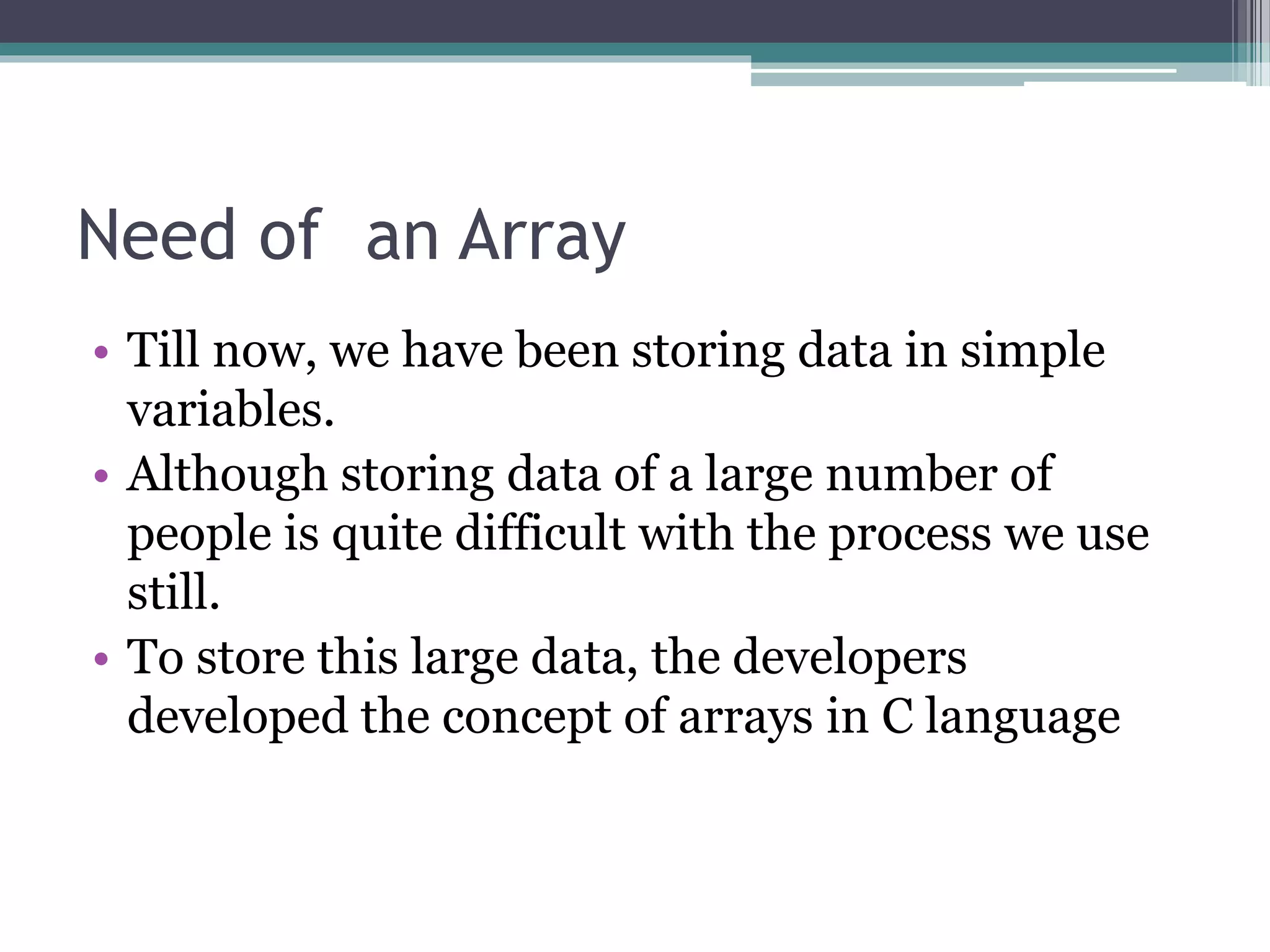 Need of an Array
• Till now, we have been storing data in simple
variables.
• Although storing data of a large number of
people is quite difficult with the process we use
still.
• To store this large data, the developers
developed the concept of arrays in C language
 