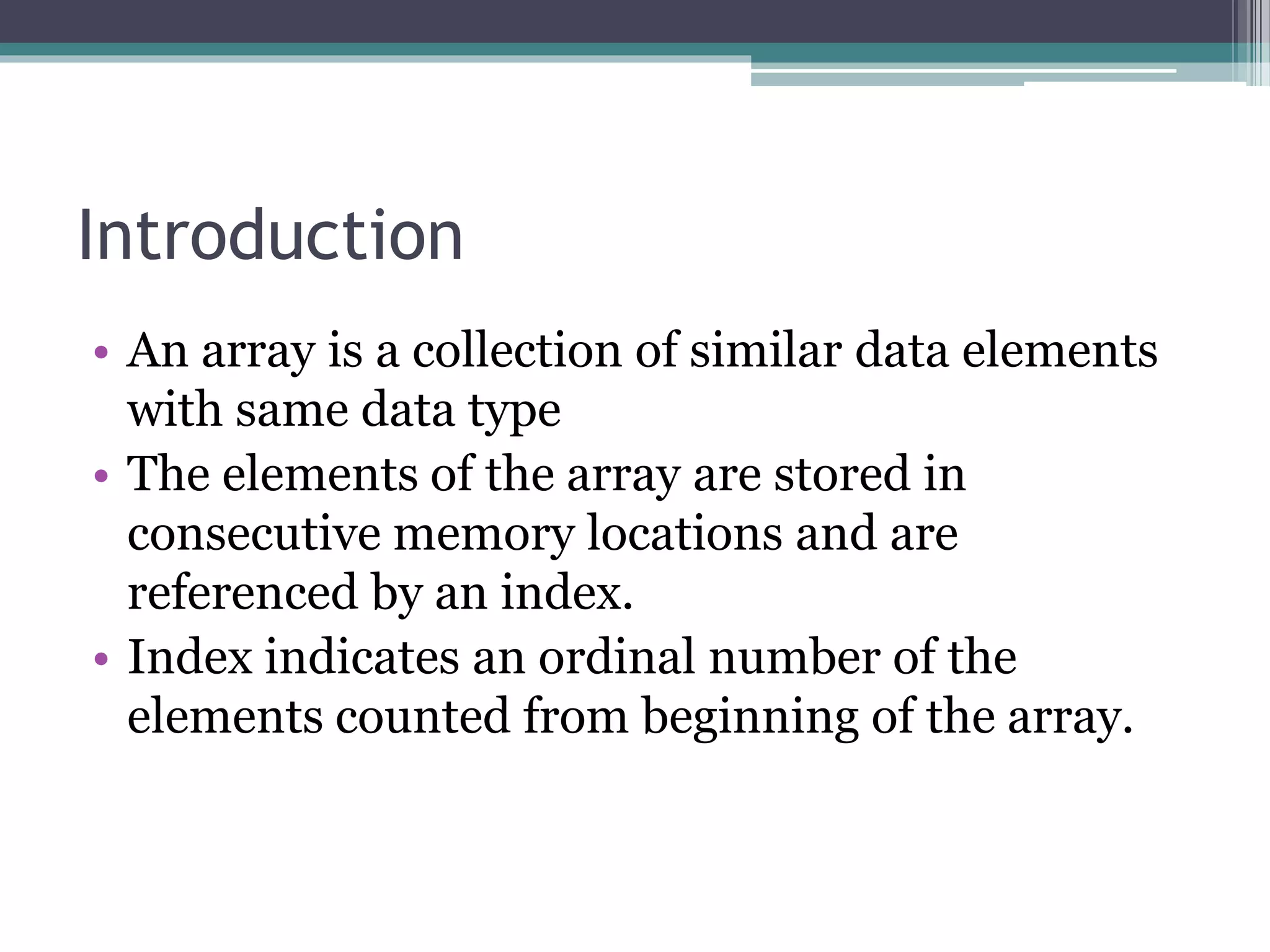 Introduction
• An array is a collection of similar data elements
with same data type
• The elements of the array are stored in
consecutive memory locations and are
referenced by an index.
• Index indicates an ordinal number of the
elements counted from beginning of the array.
 