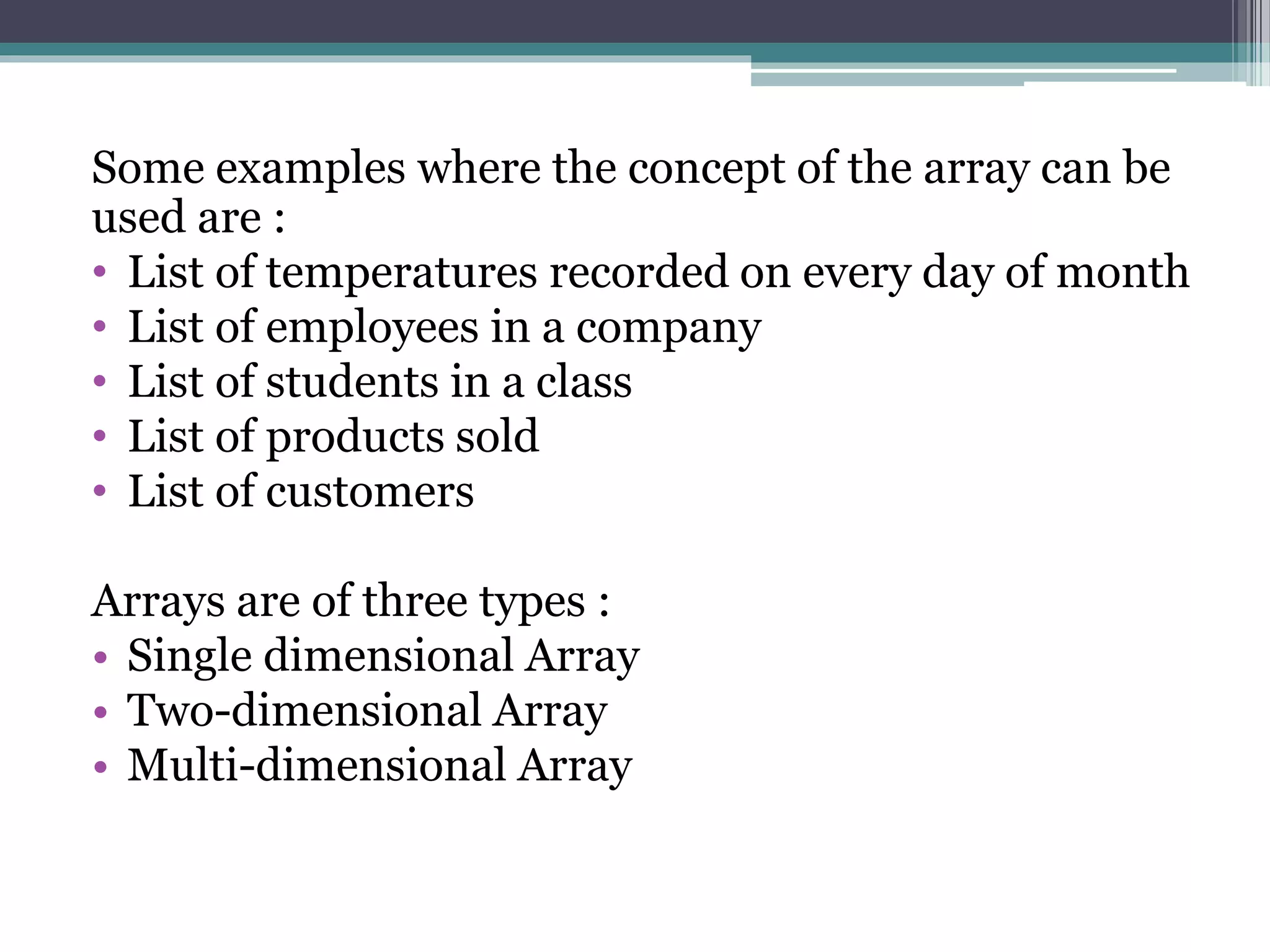 Some examples where the concept of the array can be
used are :
• List of temperatures recorded on every day of month
• List of employees in a company
• List of students in a class
• List of products sold
• List of customers
Arrays are of three types :
• Single dimensional Array
• Two-dimensional Array
• Multi-dimensional Array
 