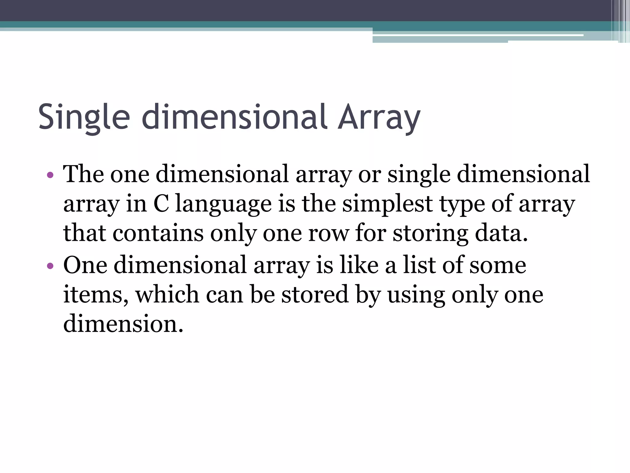 Single dimensional Array
• The one dimensional array or single dimensional
array in C language is the simplest type of array
that contains only one row for storing data.
• One dimensional array is like a list of some
items, which can be stored by using only one
dimension.
 