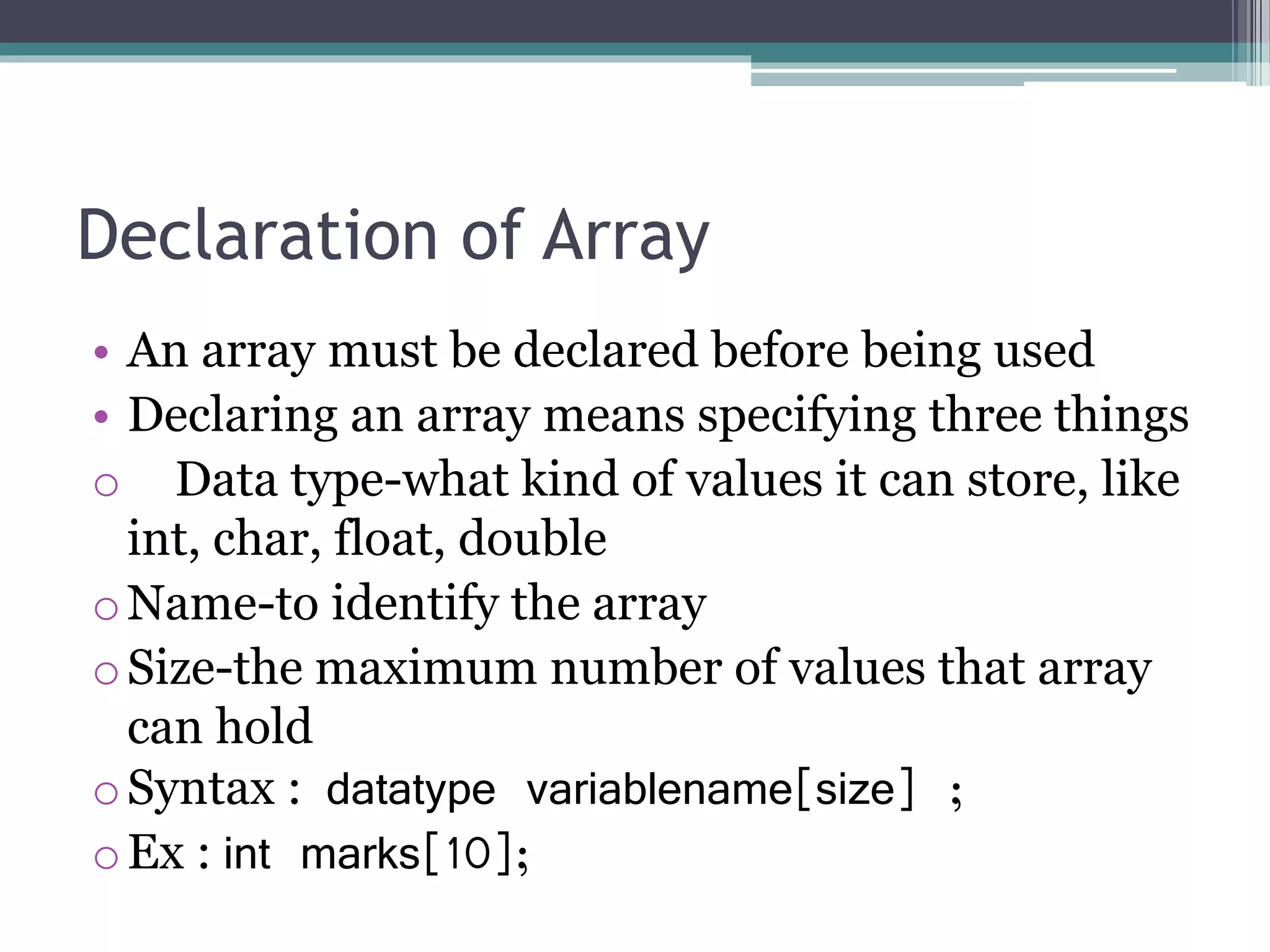 Declaration of Array
• An array must be declared before being used
• Declaring an array means specifying three things
o Data type-what kind of values it can store, like
int, char, float, double
oName-to identify the array
oSize-the maximum number of values that array
can hold
oSyntax : datatype variablename[size] ;
oEx : int marks[10];
 