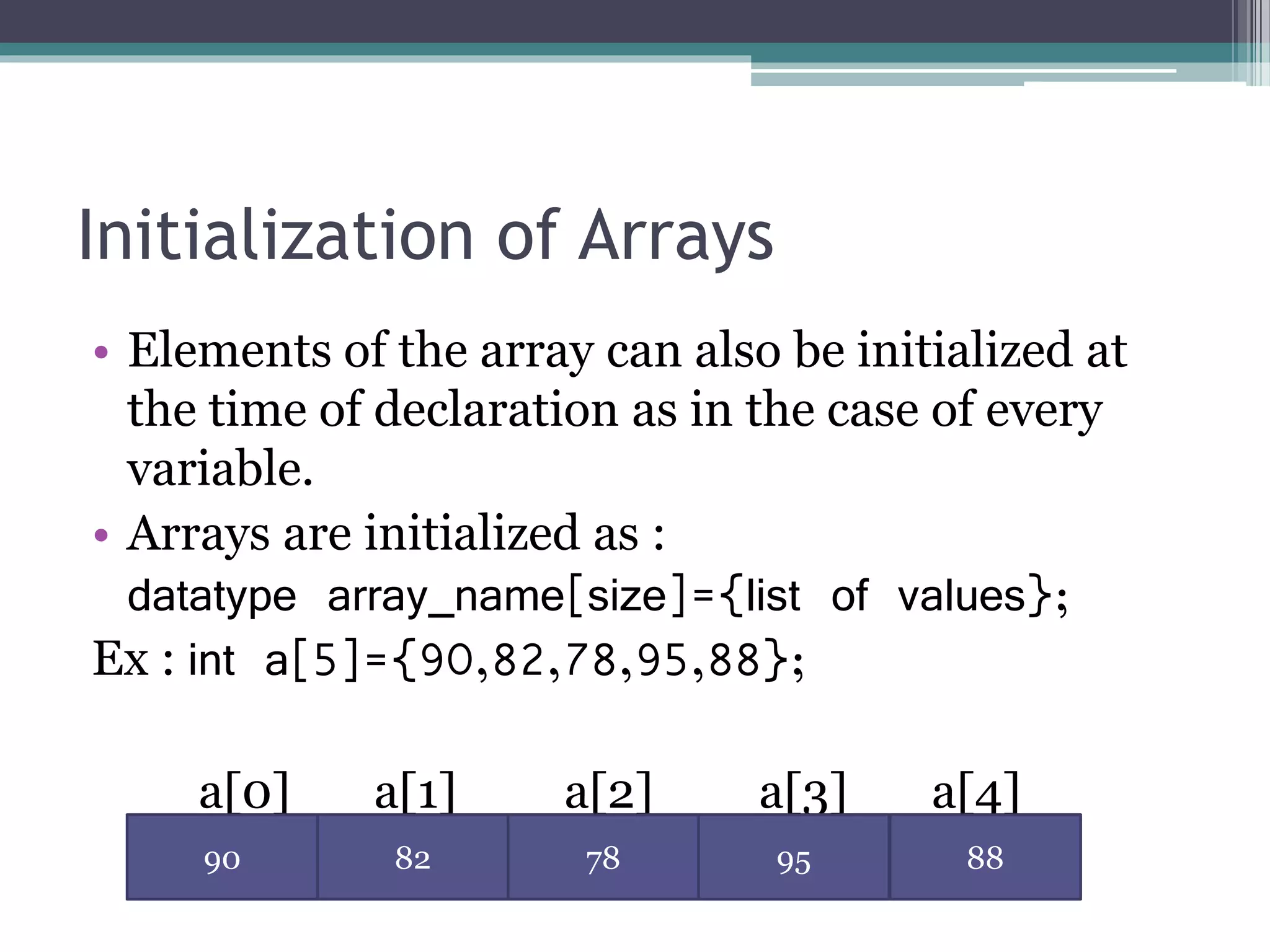 Initialization of Arrays
• Elements of the array can also be initialized at
the time of declaration as in the case of every
variable.
• Arrays are initialized as :
datatype array_name[size]={list of values};
Ex : int a[5]={90,82,78,95,88};
a[0] a[1] a[2] a[3] a[4]
90 82 78 95 88
 