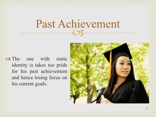 
10
Past Achievement
 The one with static
identity is takes too pride
for his past achievement
and hence losing focus on
his current goals.
 