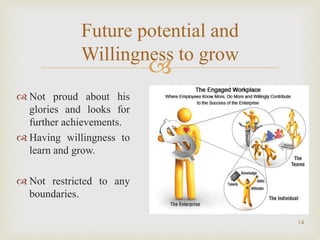 
14
Future potential and
Willingness to grow
 Not proud about his
glories and looks for
further achievements.
 Having willingness to
learn and grow.
 Not restricted to any
boundaries.
 