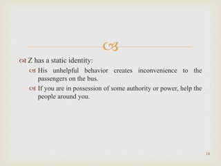 
 Z has a static identity:
 His unhelpful behavior creates inconvenience to the
passengers on the bus.
 If you are in possession of some authority or power, help the
people around you.
24
 