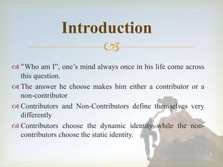 
4
Introduction
 “Who am I”, one’s mind always once in his life come across
this question.
 The answer he choose makes him either a contributor or a
non-contributor
 Contributors and Non-Contributors define themselves very
differently
 Contributors choose the dynamic identity while the non-
contributors choose the static identity.
 