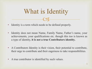 
5
What is Identity
• Identity is a term which needs to be defined properly.
• Identity does not mean Name, Family Name, Father’s name, your
achievements, your qualifications etc. though this too is known as
a type of identity, it is not a true Contributors identity.
• A Contributors Identity is their vision, their potential to contribute,
their urge to contribute and their eagerness to take responsibilities.
• A true contributor is identified by such values.
 