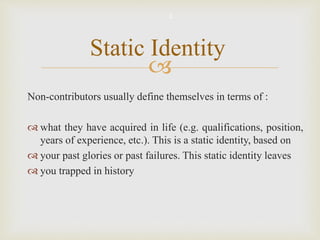 
Non-contributors usually define themselves in terms of :
 what they have acquired in life (e.g. qualifications, position,
years of experience, etc.). This is a static identity, based on
 your past glories or past failures. This static identity leaves
 you trapped in history
Static Identity
3
 
