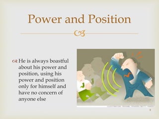 
9
Power and Position
 He is always boastful
about his power and
position, using his
power and position
only for himself and
have no concern of
anyone else
 