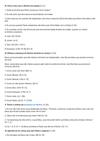 III. Ficar a sós com o Senhor em oração (V. 21).
1. Onde você acha que Paulo estava por tanto tempo?
2. Eu não acho que ele estava se escondendo com medo
3. Uma coisa eu sei, quando ele reapareceu, ele tinha a resposta (22) E ele disse que Deus tinha dado a ele
(25)
4. Eu sei que quando Paulo reapareceu ele disse que tinha f alado com um Anjo (V. 23)
5. Eu conheço outros nas Escrituras que encontraram ajuda através da oração, quando os ventos
contrários sopraram.
A. Jacó. (Gn 32.24)
B. Jonas. (Jn 2)
C. Davi. (Sl 120.1; 142.1)
D. Ezequias. (2 Re 19; Re 20.1-6)
IV. Afirmar a presença do Senhor durante os ventos (V. 23)
Deus nunca prometeu que não iríamos enf rentar as tempestades, mas Ele prometeu que estaria conosco.
(Is 43.2)
Deus nunca disse que não iríamos passar pelo vale da sombra da morte, mas Ele disse que estaria lá
conosco (Sl 23.4).
1. Como José. (Gn 39.2; Sl23. 4)
2. Como Moisés. (Êx 3.12)
3. Como Samuel. (I Sm 3. 19)
4. Como os três jovens hebreus. (Dn 3)
5. Como Davi. (I Sm 18. 12)
6. Como Ezequias. (2 Re 18. 7)
7. Como João. (Lc 1. 66)
8. Como Paulo. (At 23. 11; 27.23)
V. Tenha a certeza da promessa do Senhor. (V. 25).
1. Eu f ico tão f eliz de ler essa declaração de Paulo, “Portanto, senhores, tende bom ânimo; pois creio em
Deus que há de suceder assim como me f oi dito”.
2. “Deus não é homem para que minta” (Nm 23. 19)
3. “na esperança da vida eterna, a qual Deus, que não pode mentir, prometeu antes dos tempos eternos”
(Tt 1. 2).
4.( Fp 1. 6; 2 Tm 1. 12) Deus prometeu a Paulo que ele iria a Roma. ( 23. 11)
VI. Agarrem-se as coisas que são firmes e seguras (V. 29).
1. Os princípios de Deus são f irmes. (Mt 24. 35)
 