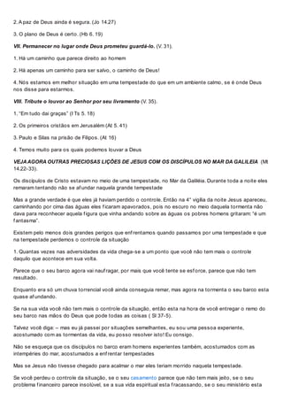2. A paz de Deus ainda é segura. (Jo 14.27)
3. O plano de Deus é certo. (Hb 6. 19)
VII. Permanecer no lugar onde Deus prometeu guardá-lo. (V. 31).
1. Há um caminho que parece direito ao homem
2. Há apenas um caminho para ser salvo, o caminho de Deus!
4. Nós estamos em melhor situação em uma tempestade do que em um ambiente calmo, se é onde Deus
nos disse para estarmos.
VIII. Tribute o louvor ao Senhor por seu livramento (V. 35).
1. “Em tudo dai graças” (I Ts 5. 18)
2. Os primeiros cristãos em Jerusalém (At 5. 41)
3. Paulo e Silas na prisão de Filipos. (At 16)
4. Temos muito para os quais podemos louvar a Deus
VEJAAGORA OUTRAS PRECIOSAS LIÇÕES DE JESUS COM OS DISCÍPULOS NO MAR DA GALILEIA (Mt
14.22-33).
Os discípulos de Cristo estavam no meio de uma tempestade, no Mar da Galiléia. Durante toda a noite eles
remaram tentando não se af undar naquela grande tempestade
Mas a grande verdade é que eles já haviam perdido o controle. Então na 4° vigília da noite Jesus apareceu,
caminhando por cima das águas eles f icaram apavorados, pois no escuro no meio daquela tormenta não
dava para reconhecer aquela f igura que vinha andando sobre as águas os pobres homens gritaram: “é um
f antasma”.
Existem pelo menos dois grandes perigos que enf rentamos quando passamos por uma tempestade e que
na tempestade perdemos o controle da situação
1. Quantas vezes nas adversidades da vida chega-se a um ponto que você não tem mais o controle
daquilo que acontece em sua volta.
Parece que o seu barco agora vai nauf ragar, por mais que você tente se esf orce, parece que não tem
resultado.
Enquanto era só um chuva torrencial você ainda conseguia remar, mas agora na tormenta o seu barco esta
quase af undando.
Se na sua vida você não tem mais o controle da situação, então esta na hora de você entregar o remo do
seu barco nas mãos do Deus que pode todas as coisas ( Sl 37-5).
Talvez você diga: – mas eu já passei por situações semelhantes, eu sou uma pessoa experiente,
acostumado com as tormentas da vida, eu posso resolver isto! Eu consigo.
Não se esqueça que os discípulos no barco eram homens experientes também, acostumados com as
intempéries do mar, acostumados a enf rentar tempestades
Mas se Jesus não tivesse chegado para acalmar o mar eles teriam morrido naquela tempestade.
Se você perdeu o controle da situação, se o seu casamento parece que não tem mais jeito, se o seu
problema f inanceiro parece insolúvel, se a sua vida espiritual esta f racassando, se o seu ministério esta
 