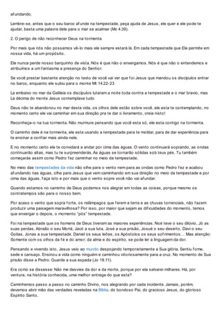 af undando.
Lembre-se, antes que o seu barco af unde na tempestade, peça ajuda de Jesus, ele quer e ele pode te
ajudar, basta uma palavra dele para o mar se acalmar (Mc 4.39).
2. O perigo de não reconhecer Deus na tormenta
Por mais que nós não possamos vê-lo mais ele sempre estará lá. Em cada tempestade que Ele permite em
nossa vida, há um propósito.
Ele nunca perde nosso barquinho de vista. Nós é que não o enxergamos. Nós é que não o entendemos e
atribuímos a um f antasma a presença do Senhor.
Se você prestar bastante atenção no texto de você vai ver que f oi Jesus que mandou os discípulos entrar
no barco, enquanto ele subiu para o monte Mt 14.22-23
La embaixo no mar da Galileia os discípulos lutaram a noite toda contra a tempestade e o mar bravio, mas
La décima do monte Jesus contemplava tudo
Deus não te abandonou no mar desta vida, os olhos dele estão sobre você, ele esta te contemplando, no
momento certo ele vai caminhar em sua direção pra te dar o livramento, creia nisto!
Reconheça-o na tua tormenta. Não murmure pensando que você esta só, ele esta contigo na tormenta.
O caminho dele é na tormenta, ele esta usando a tempestade para te moldar, para de dar experiência para
te ensinar a conf iar mais ainda nele.
E no momento certo ele te convidará a andar por cima das águas. O vento continuará soprando, as ondas
continuarão altas, mas tu te surpreenderás. As águas se tornarão sólidas sob teus pés. Tu também
começarás assim como Pedro f ez caminhar no meio da tempestade.
No meio das tempestades da vida não olhe para o vento nem para as ondas como Pedro f ez e acabou
af undando nas águas, olhe para Jesus que vem caminhando em sua direção no meio da tempestade e por
cima das águas, f aça isto e por mais que o vento sopre você não vai af undar.
Quando estamos no caminho de Deus podemos nos alegrar em todas as coisas, porque mesmo os
contratempos são para o nosso bem.
Por acaso o vento que sopra f orte, os relâmpagos que f erem a terra e as chuvas torrenciais, não f azem
produzir uma paisagem maravilhosa? Por isso, por maior que sejam as dif iculdades do momento, temos
que enxergar o depois, o momento “pós” tempestade.
Foi na tempestade que os homens de Deus tiveram as maiores experiências. Noé teve o seu dilúvio, Jó as
suas perdas, Abraão o seu Moriá, Jacó a sua luta, José a sua prisão, Josué o seu deserto, Davi o seu
Golias, Jonas a sua tempestade, Daniel os seus leões, os Apóstolos os seus sof rimentos… Mas atenção:
Somente com os olhos da f é e do amor; da alma e do espírito, se pode ler a linguagem da dor.
Pensando e vivendo isto, Jesus veio ao mundo despojando temporariamente a Sua glória. Sentiu f ome,
sede e cansaço. Ensinou a vida como ninguém e caminhou vitoriosamente para a cruz. No momento de Sua
prisão disse a Pedro: Guarde a sua espada (Jo 18.11).
Era como se dissesse: Não me desvies da dor e da morte, porque por ela salvarei milhares. Há, por
ventura, na história conhecida, uma melhor entrega do que esta?
Caminhemos passo a passo no caminho Divino, nos alegrando por cada incidente. Jamais, porém,
devemos abrir mão das verdades reveladas na Bíblia, do bondoso Pai, do gracioso Jesus, do glorioso
Espírito Santo.
 